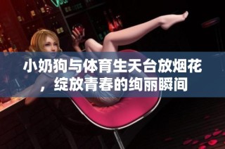 小奶狗与体育生天台放烟花，绽放青春的绚丽瞬间