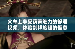 火车上享受荫蒂魅力的舒适视频，体验别样旅程的惬意感受