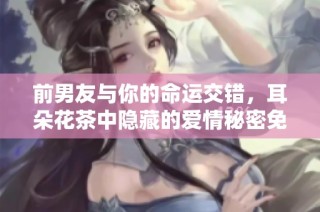 前男友与你的命运交错，耳朵花茶中隐藏的爱情秘密免费阅读