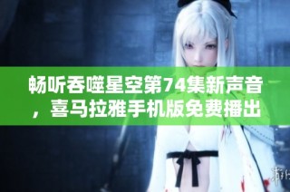 畅听吞噬星空第74集新声音，喜马拉雅手机版免费播出