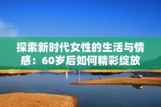 探索新时代女性的生活与情感：60岁后如何精彩绽放