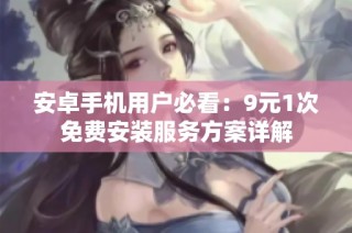 安卓手机用户必看：9元1次免费安装服务方案详解