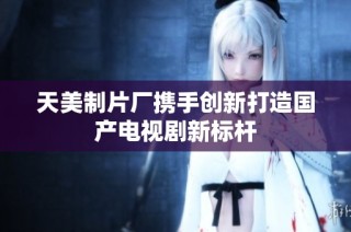 天美制片厂携手创新打造国产电视剧新标杆