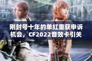刚封号十年的单红重获申诉机会，CF2022音效卡引关注
