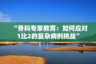 “骨科专家教育：如何应对1比2的复杂病例挑战”