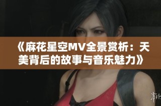 《麻花星空MV全景赏析：天美背后的故事与音乐魅力》
