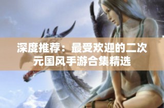 深度推荐：最受欢迎的二次元国风手游合集精选