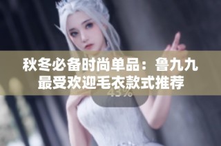 秋冬必备时尚单品：鲁九九最受欢迎毛衣款式推荐