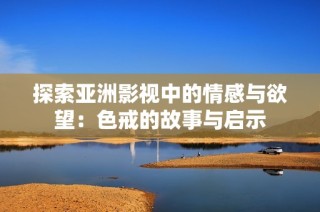 探索亚洲影视中的情感与欲望：色戒的故事与启示