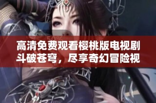高清免费观看樱桃版电视剧斗破苍穹，尽享奇幻冒险视觉盛宴