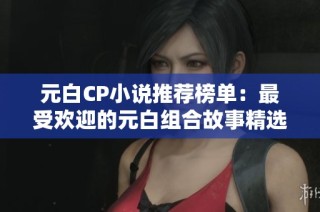 元白CP小说推荐榜单：最受欢迎的元白组合故事精选