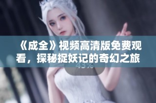 《成全》视频高清版免费观看，探秘捉妖记的奇幻之旅