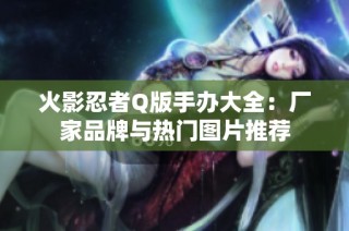 火影忍者Q版手办大全：厂家品牌与热门图片推荐