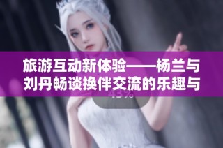 旅游互动新体验——杨兰与刘丹畅谈换伴交流的乐趣与收获