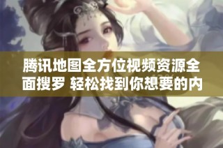 腾讯地图全方位视频资源全面搜罗 轻松找到你想要的内容
