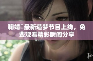 鞠婧祎最新造梦节目上线，免费观看精彩瞬间分享