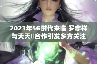 2023年5G时代来临 罗志祥与天天奭合作引发多方关注