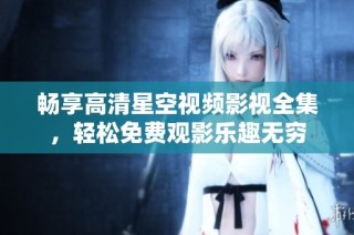 畅享高清星空视频影视全集，轻松免费观影乐趣无穷
