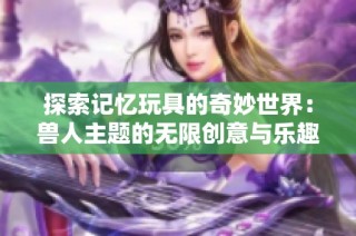探索记忆玩具的奇妙世界：兽人主题的无限创意与乐趣
