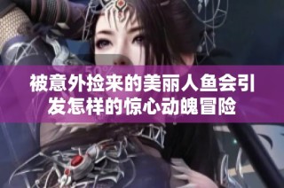 被意外捡来的美丽人鱼会引发怎样的惊心动魄冒险