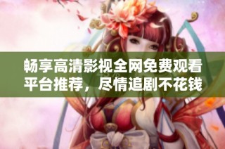 畅享高清影视全网免费观看平台推荐，尽情追剧不花钱