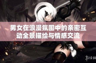 男女在浪漫氛围中的亲密互动全景描绘与情感交流