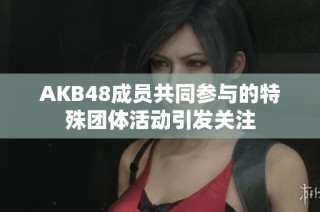 AKB48成员共同参与的特殊团体活动引发关注