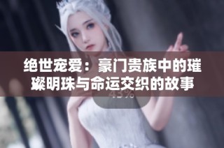 绝世宠爱：豪门贵族中的璀璨明珠与命运交织的故事