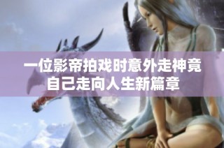 一位影帝拍戏时意外走神竟自己走向人生新篇章