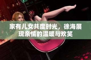 家有儿女共度时光，徐海展现亲情的温暖与欢笑