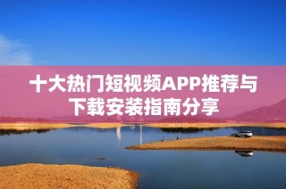 十大热门短视频APP推荐与下载安装指南分享