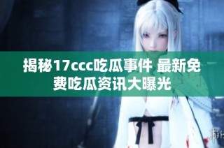 揭秘17ccc吃瓜事件 最新免费吃瓜资讯大曝光