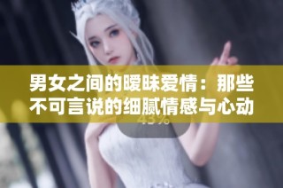 男女之间的暧昧爱情：那些不可言说的细腻情感与心动瞬间