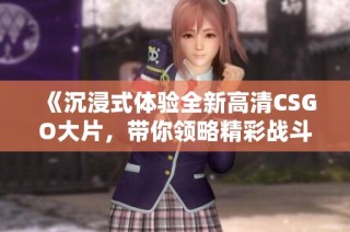 《沉浸式体验全新高清CSGO大片，带你领略精彩战斗》
