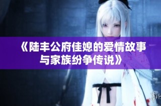 《陆丰公府佳媳的爱情故事与家族纷争传说》