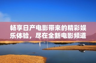 畅享日产电影带来的精彩娱乐体验，尽在全新电影频道