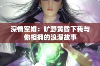 深情军婚：旷野黄昏下我与你相拥的浪漫故事