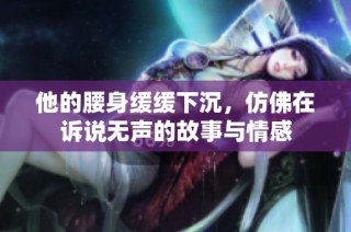 他的腰身缓缓下沉，仿佛在诉说无声的故事与情感