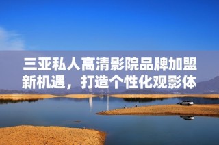 三亚私人高清影院品牌加盟新机遇，打造个性化观影体验