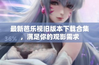 最新芭乐视旧版本下载合集，满足你的观影需求