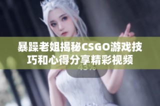 暴躁老姐揭秘CSGO游戏技巧和心得分享精彩视频