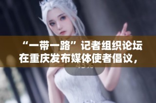 “一带一路”记者组织论坛在重庆发布媒体使者倡议，共同推动国际交流