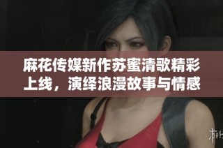 麻花传媒新作苏蜜清歌精彩上线，演绎浪漫故事与情感交织