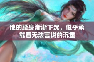 他的腰身渐渐下沉，似乎承载着无法言说的沉重