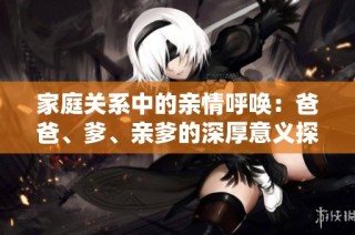 家庭关系中的亲情呼唤：爸爸、爹、亲爹的深厚意义探讨
