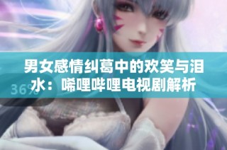 男女感情纠葛中的欢笑与泪水：唏哩哔哩电视剧解析