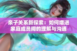 亲子关系新探索：如何增进家庭成员间的理解与沟通