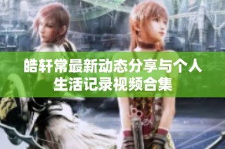 皓轩常最新动态分享与个人生活记录视频合集