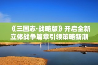 《三国志·战略版》开启全新立体战争篇章引领策略新潮流