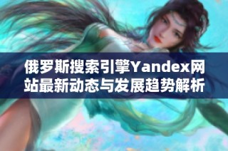 俄罗斯搜索引擎Yandex网站最新动态与发展趋势解析